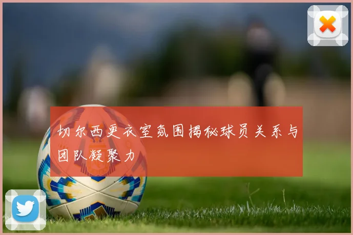 切尔西更衣室氛围揭秘球员关系与团队凝聚力