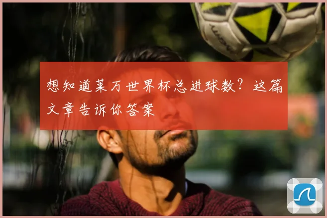 想知道莱万世界杯总进球数？这篇文章告诉你答案