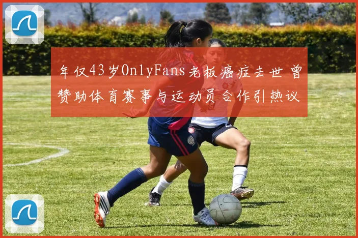 年仅43岁OnlyFans老板癌症去世 曾赞助体育赛事与运动员合作引热议